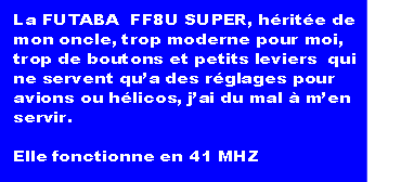La FUTABA  FF8U SUPER, héritée de
mon oncle, trop moderne pour moi, 
trop de boutons et petits leviers  qui
ne servent qu’a des réglages pour 
avions ou hélicos, j’ai du mal à m’en
servir.

Elle fonctionne en 41 MHZ                          