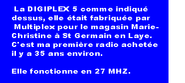  La DIGIPLEX 5 comme indiqué 
dessus, elle était fabriquée par
 Multiplex pour le magasin Marie-
Christine à St Germain en Laye. 
C'est ma première radio achetée 
il y a 35 ans environ.

Elle fonctionne en 27 MHZ.                     